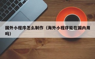 衡水国外小程序怎么制作（海外小程序能在国内用吗）