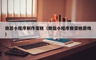 衡水旅游小程序制作蛋糕（微信小程序做蛋糕游戏）
